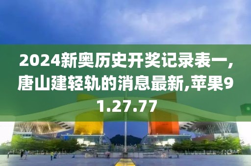 2024新奥历史开奖记录表一,唐山建轻轨的消息最新,苹果91.27.77