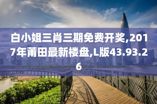 白小姐三肖三期免费开奖,2017年莆田最新楼盘,L版43.93.26