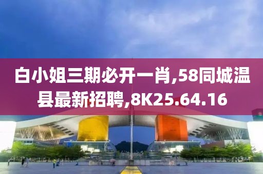 白小姐三期必开一肖,58同城温县最新招聘,8K25.64.16