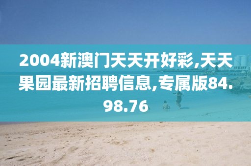 2004新澳门天天开好彩,天天果园最新招聘信息,专属版84.98.76