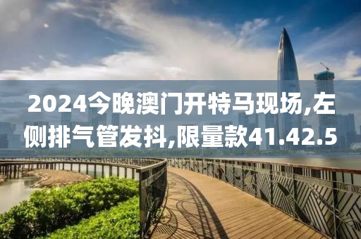2024今晚澳门开特马现场,左侧排气管发抖,限量款41.42.50