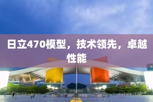 日立470模型，技术领先，卓越性能