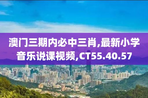 澳门三期内必中三肖,最新小学音乐说课视频,CT55.40.57