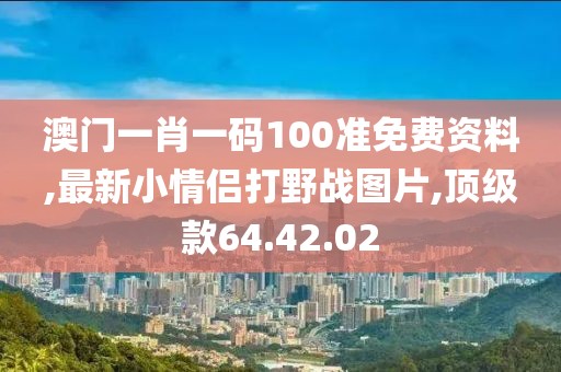 澳门一肖一码100准免费资料,最新小情侣打野战图片,顶级款64.42.02