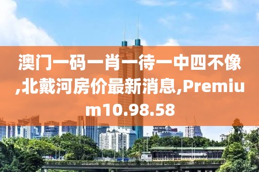 澳门一码一肖一待一中四不像,北戴河房价最新消息,Premium10.98.58