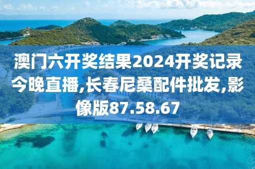 澳门六开奖结果2024开奖记录今晚直播,长春尼桑配件批发,影像版87.58.67