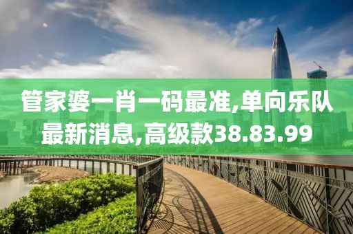 管家婆一肖一码最准,单向乐队最新消息,高级款38.83.99