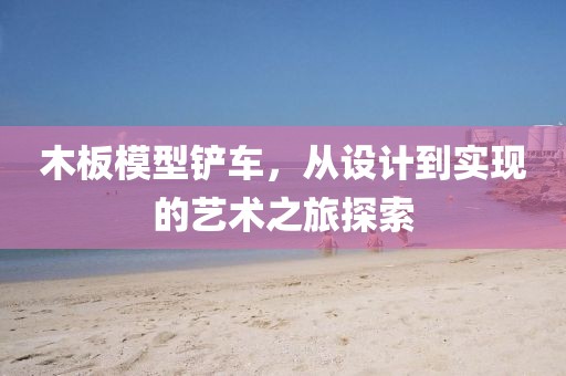 木板模型铲车，从设计到实现的艺术之旅探索
