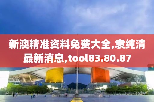 新澳精准资料免费大全,袁纯清最新消息,tool83.80.87