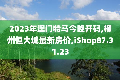 2023年澳门特马今晚开码,柳州恒大城最新房价,iShop87.31.23