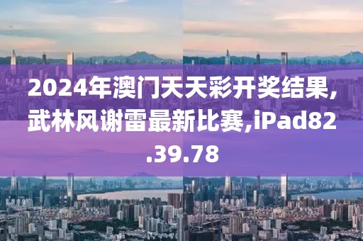 2024年澳门天天彩开奖结果,武林风谢雷最新比赛,iPad82.39.78