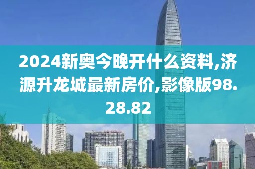 2024新奥今晚开什么资料,济源升龙城最新房价,影像版98.28.82