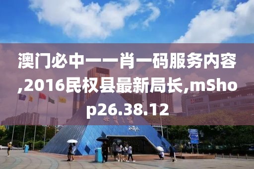 澳门必中一一肖一码服务内容,2016民权县最新局长,mShop26.38.12