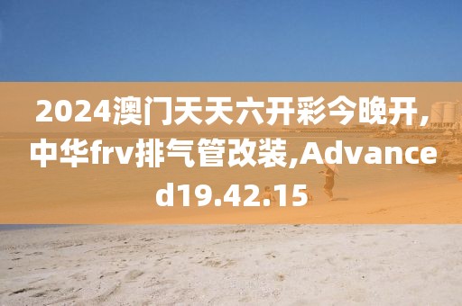2024澳门天天六开彩今晚开,中华frv排气管改装,Advanced19.42.15