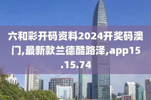 六和彩开码资料2024开奖码澳门,最新款兰德酷路泽,app15.15.74