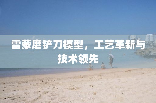 雷蒙磨铲刀模型，工艺革新与技术领先