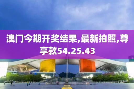 澳门今期开奖结果,最新拍照,尊享款54.25.43