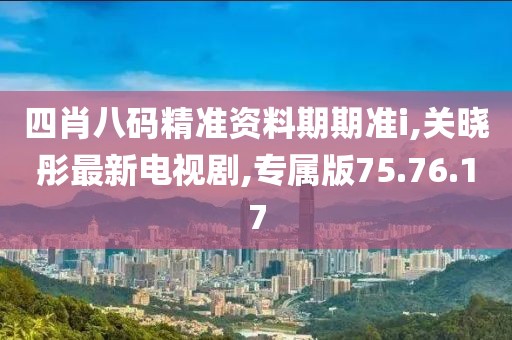 四肖八码精准资料期期准i,关晓彤最新电视剧,专属版75.76.17
