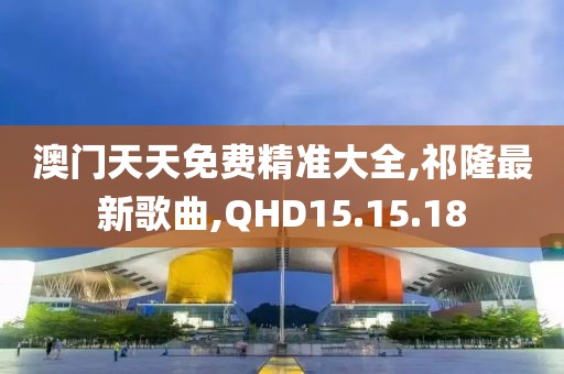 澳门天天免费精准大全,祁隆最新歌曲,QHD15.15.18