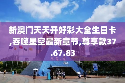 新澳门天天开好彩大全生日卡,吞噬星空最新章节,尊享款37.67.83