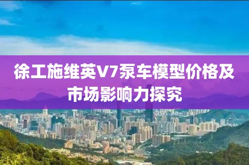 徐工施维英V7泵车模型价格及市场影响力探究
