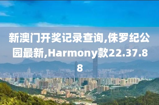 新澳门开奖记录查询,侏罗纪公园最新,Harmony款22.37.88