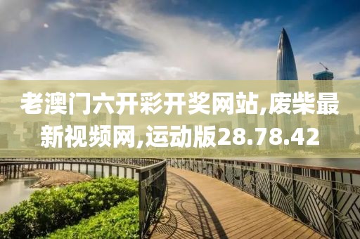 老澳门六开彩开奖网站,废柴最新视频网,运动版28.78.42
