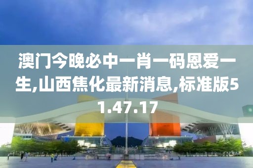 澳门今晚必中一肖一码恩爱一生,山西焦化最新消息,标准版51.47.17