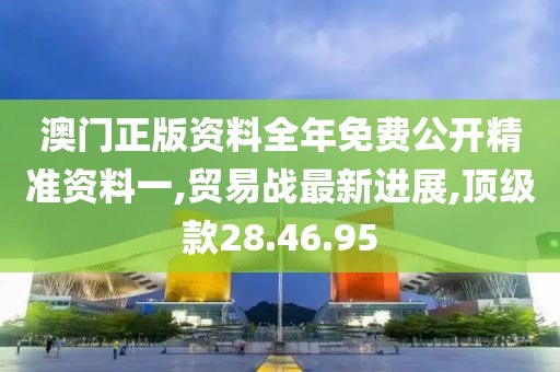 澳门正版资料全年免费公开精准资料一,贸易战最新进展,顶级款28.46.95