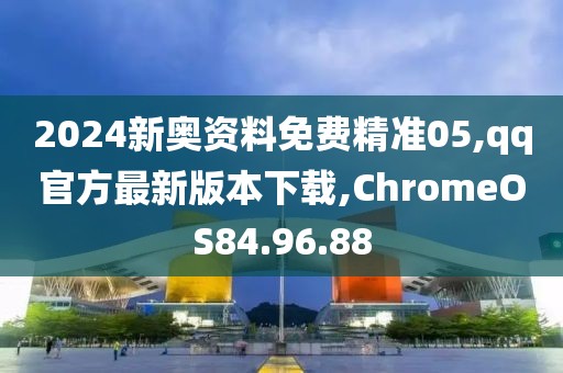2024新奥资料免费精准05,qq官方最新版本下载,ChromeOS84.96.88