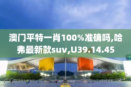 澳门平特一肖100%准确吗,哈弗最新款suv,U39.14.45