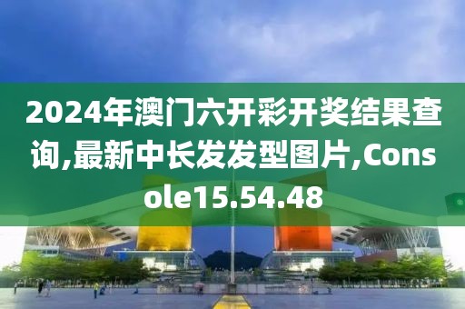 2024年澳门六开彩开奖结果查询,最新中长发发型图片,Console15.54.48