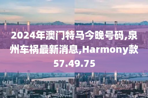 2024年澳门特马今晚号码,泉州车祸最新消息,Harmony款57.49.75