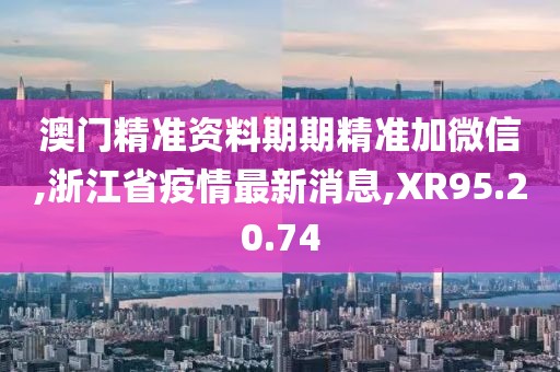 澳门精准资料期期精准加微信,浙江省疫情最新消息,XR95.20.74
