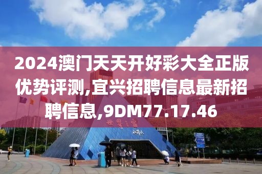 2024澳门天天开好彩大全正版优势评测,宜兴招聘信息最新招聘信息,9DM77.17.46