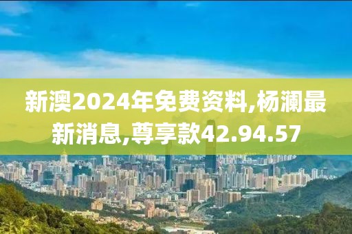 新澳2024年免费资料,杨澜最新消息,尊享款42.94.57