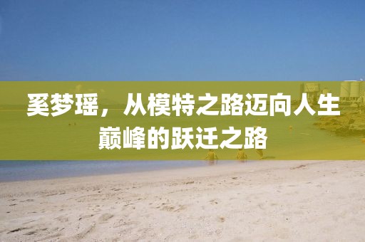 奚梦瑶，从模特之路迈向人生巅峰的跃迁之路