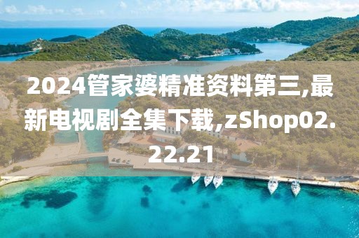2024管家婆精准资料第三,最新电视剧全集下载,zShop02.22.21