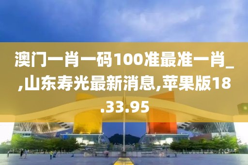 澳门一肖一码100准最准一肖_,山东寿光最新消息,苹果版18.33.95
