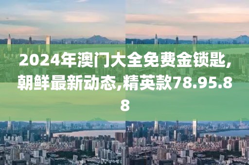 2024年澳门大全免费金锁匙,朝鲜最新动态,精英款78.95.88