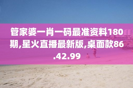 管家婆一肖一码最准资料180期,星火直播最新版,桌面款86.42.99