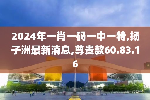 2024年一肖一码一中一特,扬子洲最新消息,尊贵款60.83.16