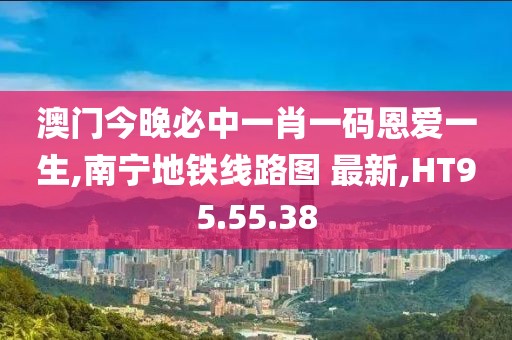 澳门今晚必中一肖一码恩爱一生,南宁地铁线路图 最新,HT95.55.38
