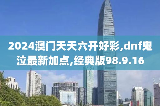 2024澳门天天六开好彩,dnf鬼泣最新加点,经典版98.9.16