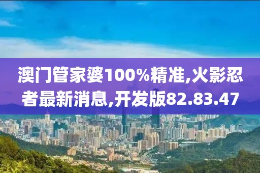 澳门管家婆100%精准,火影忍者最新消息,开发版82.83.47
