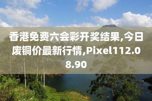 香港免费六会彩开奖结果,今日废铜价最新行情,Pixel112.08.90