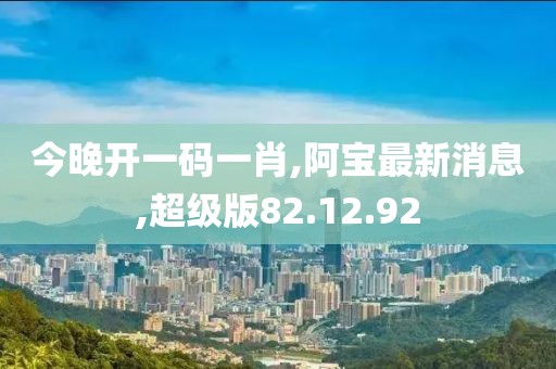 今晚开一码一肖,阿宝最新消息,超级版82.12.92