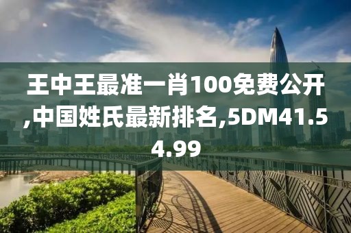 王中王最准一肖100免费公开,中国姓氏最新排名,5DM41.54.99