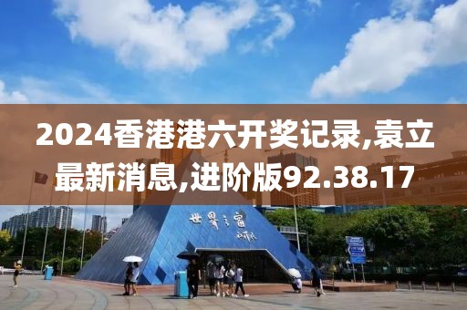 2024香港港六开奖记录,袁立最新消息,进阶版92.38.17
