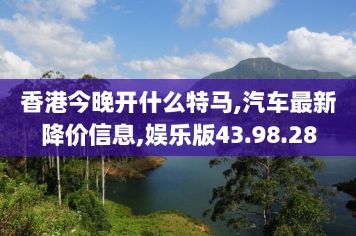 香港今晚开什么特马,汽车最新降价信息,娱乐版43.98.28